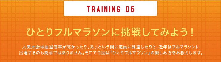 TRAINING 06 ひとりフルマラソンに挑戦してみよう！人気大会は抽選倍率が高かったり、あっという間に定員に到達したりと、近年はフルマラソンに出場するのも簡単ではありません。そこで今回は「ひとりフルマラソン」の楽しみ方をお教えします。