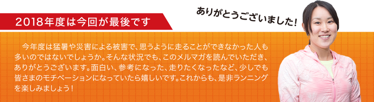 2018年度は今回が最後です 今年度は猛暑や災害による被害で、思うように走ることができなかった人も多いのではないでしょうか。そんな状況でも、このメルマガを読んでいただき、ありがとうございます。面白い、参考になった、走りたくなったなど、少しでも皆さまのモチベーションになっていたら嬉しいです。これからも、是非ランニングを楽しみましょう！