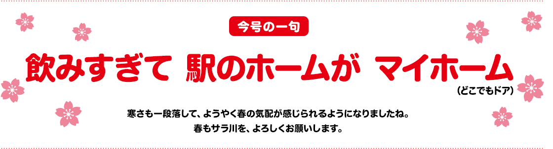 「今号の一句」飲みすぎて　駅のホームが　マイホーム（どこでもドア）寒さも一段落して、ようやく春の気配が感じられるようになりましたね。春もサラ川を、宜しくお願いします。