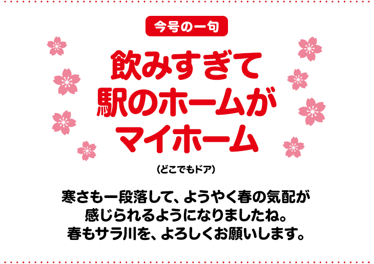 「今号の一句」飲みすぎて　駅のホームが　マイホーム（どこでもドア）寒さも一段落して、ようやく春の気配が感じられるようになりましたね。春もサラ川を、宜しくお願いします。